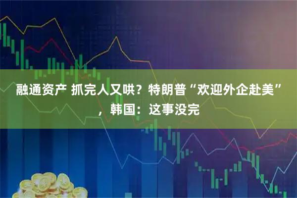 融通资产 抓完人又哄？特朗普“欢迎外企赴美”，韩国：这事没完