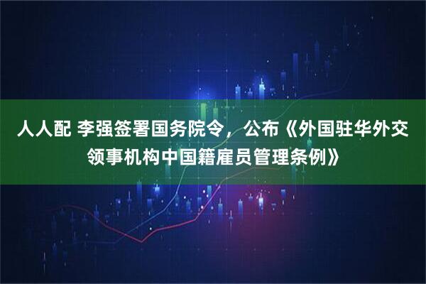 人人配 李强签署国务院令，公布《外国驻华外交领事机构中国籍雇员管理条例》
