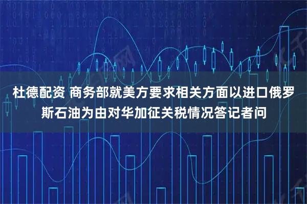 杜德配资 商务部就美方要求相关方面以进口俄罗斯石油为由对华加征关税情况答记者问