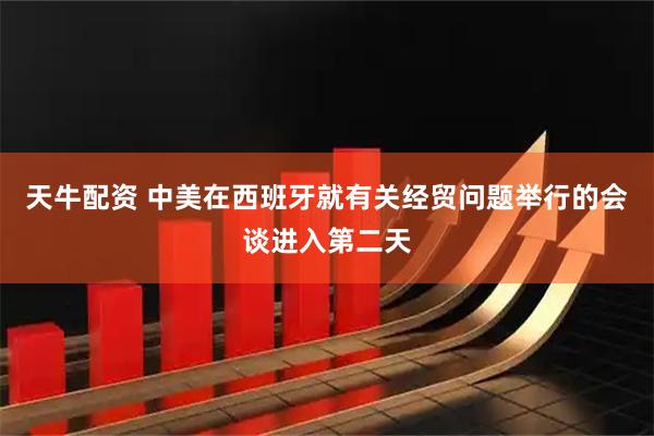 天牛配资 中美在西班牙就有关经贸问题举行的会谈进入第二天