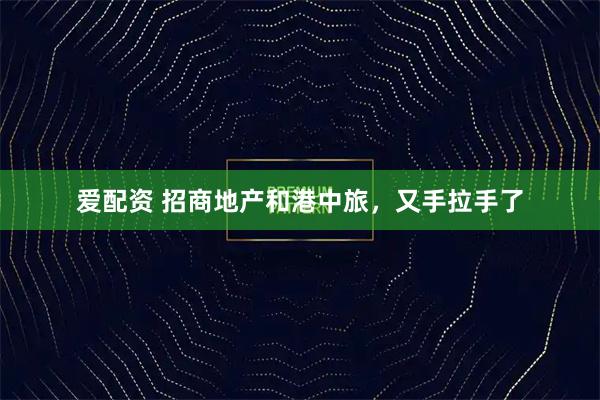 爱配资 招商地产和港中旅，又手拉手了