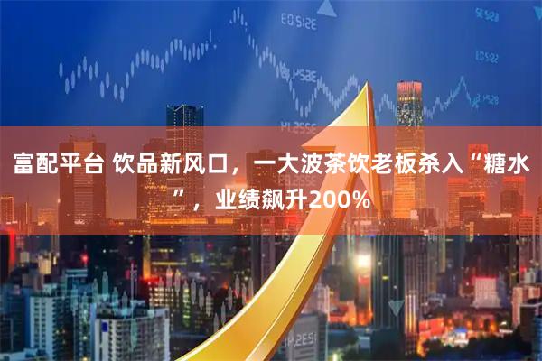 富配平台 饮品新风口，一大波茶饮老板杀入“糖水”，业绩飙升200%