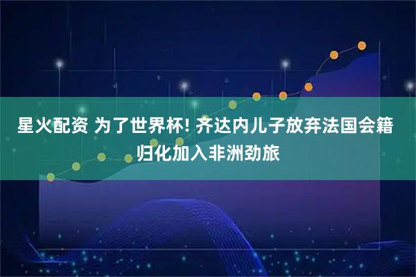 星火配资 为了世界杯! 齐达内儿子放弃法国会籍 归化加入非洲劲旅