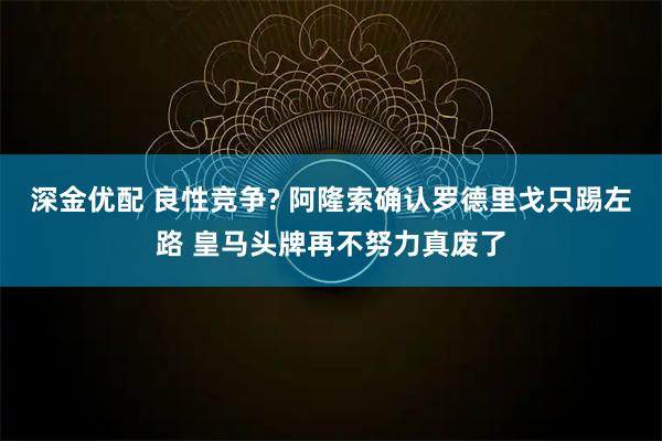 深金优配 良性竞争? 阿隆索确认罗德里戈只踢左路 皇马头牌再不努力真废了