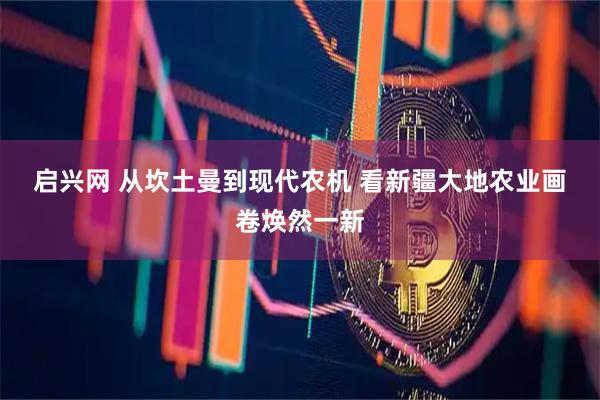 启兴网 从坎土曼到现代农机&#32;看新疆大地农业画卷焕然一新