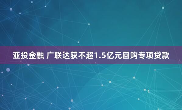亚投金融 广联达获不超1.5亿元回购专项贷款