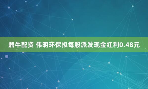 鼎牛配资 伟明环保拟每股派发现金红利0.48元