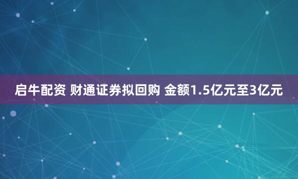 启牛配资 财通证券拟回购 金额1.5亿元至3亿元