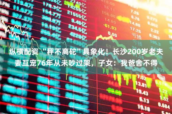 纵横配资 “秤不离砣”具象化！长沙200岁老夫妻互宠76年从未吵过架，子女：我爸舍不得