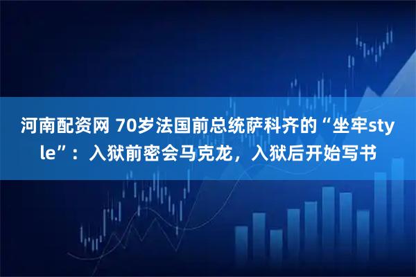 河南配资网 70岁法国前总统萨科齐的“坐牢style”：入狱前密会马克龙，入狱后开始写书