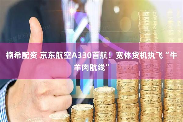 楠希配资 京东航空A330首航！宽体货机执飞“牛羊肉航线”