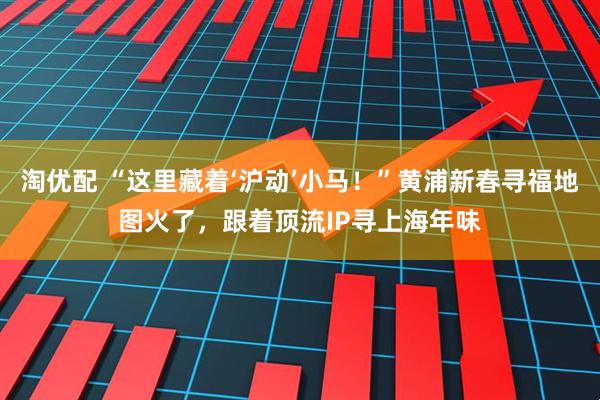 淘优配 “这里藏着‘沪动’小马！”黄浦新春寻福地图火了，跟着顶流IP寻上海年味