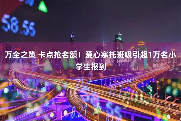 万全之策 卡点抢名额！爱心寒托班吸引超1万名小学生报到