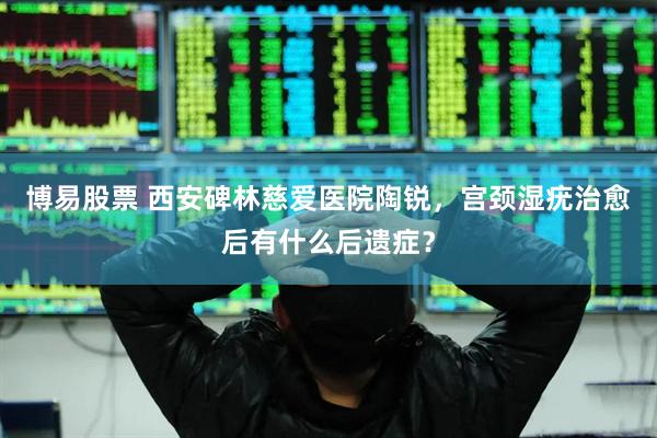 博易股票 西安碑林慈爱医院陶锐，宫颈湿疣治愈后有什么后遗症？