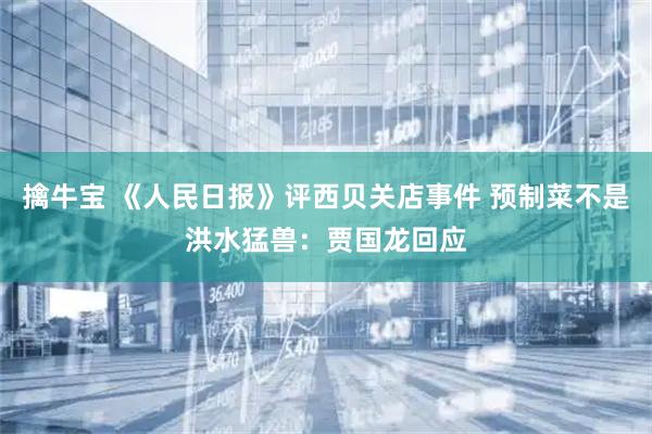 擒牛宝 《人民日报》评西贝关店事件 预制菜不是洪水猛兽：贾国龙回应