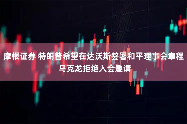 摩根证券 特朗普希望在达沃斯签署和平理事会章程 马克龙拒绝入会邀请