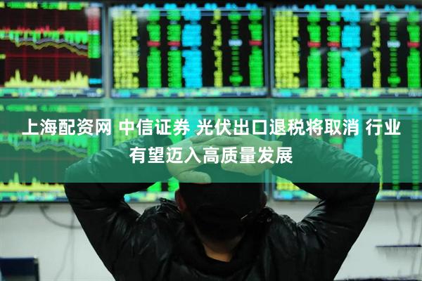 上海配资网 中信证券 光伏出口退税将取消 行业有望迈入高质量发展