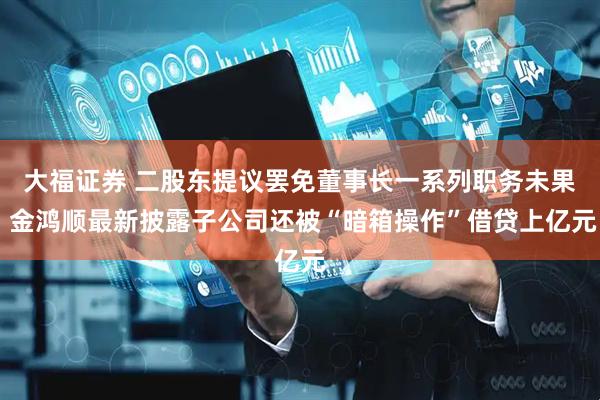 大福证券 二股东提议罢免董事长一系列职务未果 金鸿顺最新披露子公司还被“暗箱操作”借贷上亿元