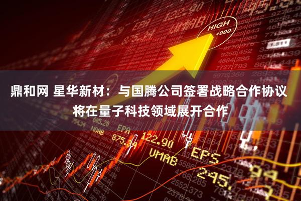 鼎和网 星华新材：与国腾公司签署战略合作协议 将在量子科技领域展开合作