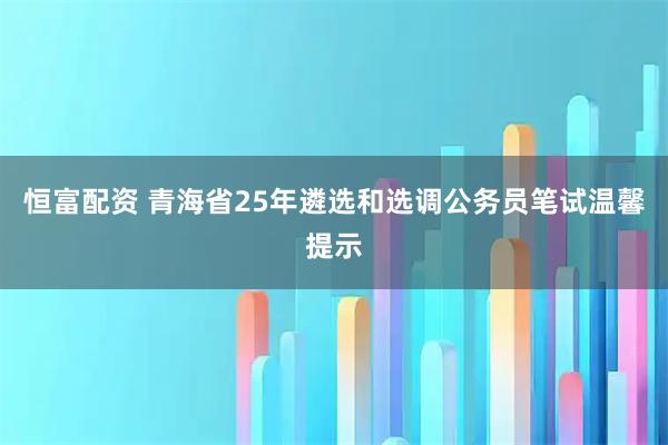 恒富配资 青海省25年遴选和选调公务员笔试温馨提示