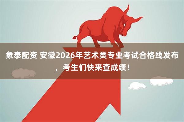 象泰配资 安徽2026年艺术类专业考试合格线发布，考生们快来查成绩！