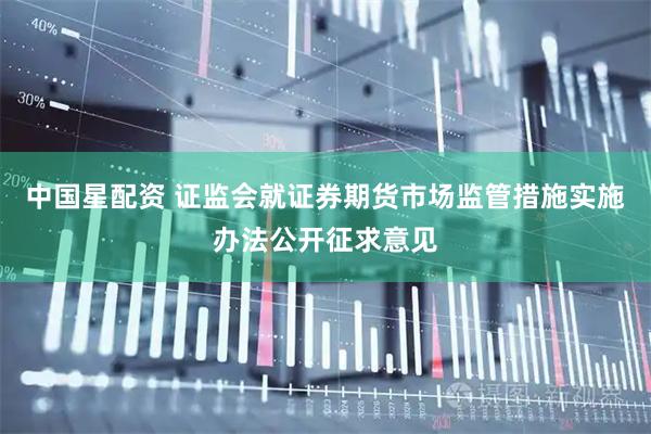 中国星配资 证监会就证券期货市场监管措施实施办法公开征求意见