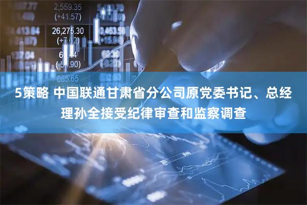 5策略 中国联通甘肃省分公司原党委书记、总经理孙全接受纪律审查和监察调查