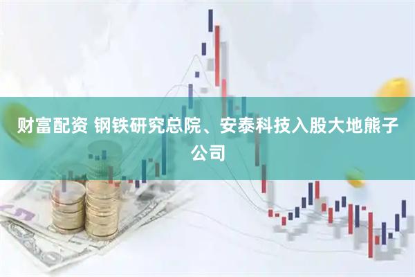 财富配资 钢铁研究总院、安泰科技入股大地熊子公司