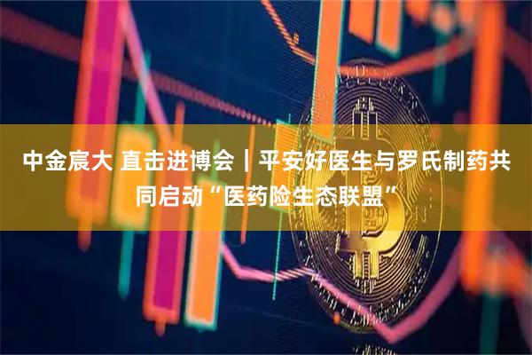 中金宸大 直击进博会｜平安好医生与罗氏制药共同启动“医药险生态联盟”