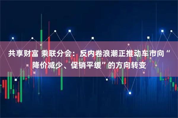 共享财富 乘联分会：反内卷浪潮正推动车市向“降价减少、促销平缓”的方向转变