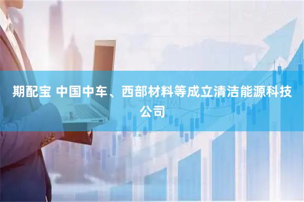 期配宝 中国中车、西部材料等成立清洁能源科技公司