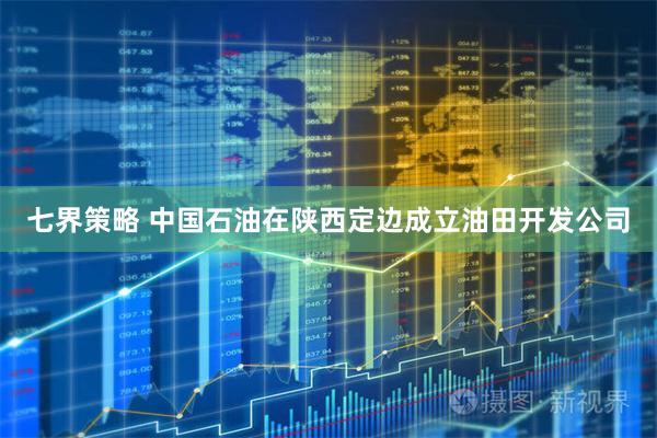 七界策略 中国石油在陕西定边成立油田开发公司