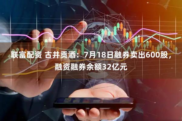 联富配资 古井贡酒：7月18日融券卖出600股，融资融券余额32亿元