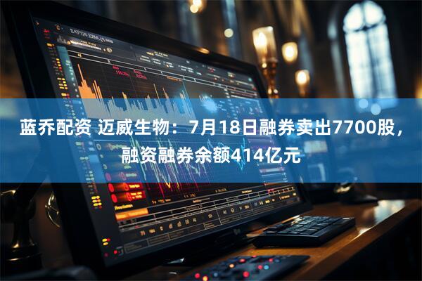蓝乔配资 迈威生物：7月18日融券卖出7700股，融资融券余额414亿元