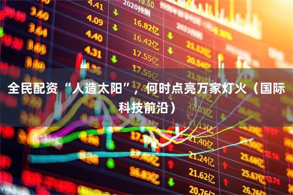 全民配资 “人造太阳”，何时点亮万家灯火（国际科技前沿）