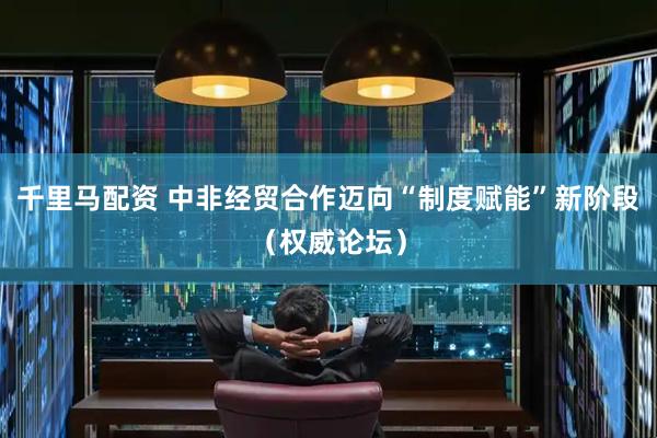 千里马配资 中非经贸合作迈向“制度赋能”新阶段（权威论坛）